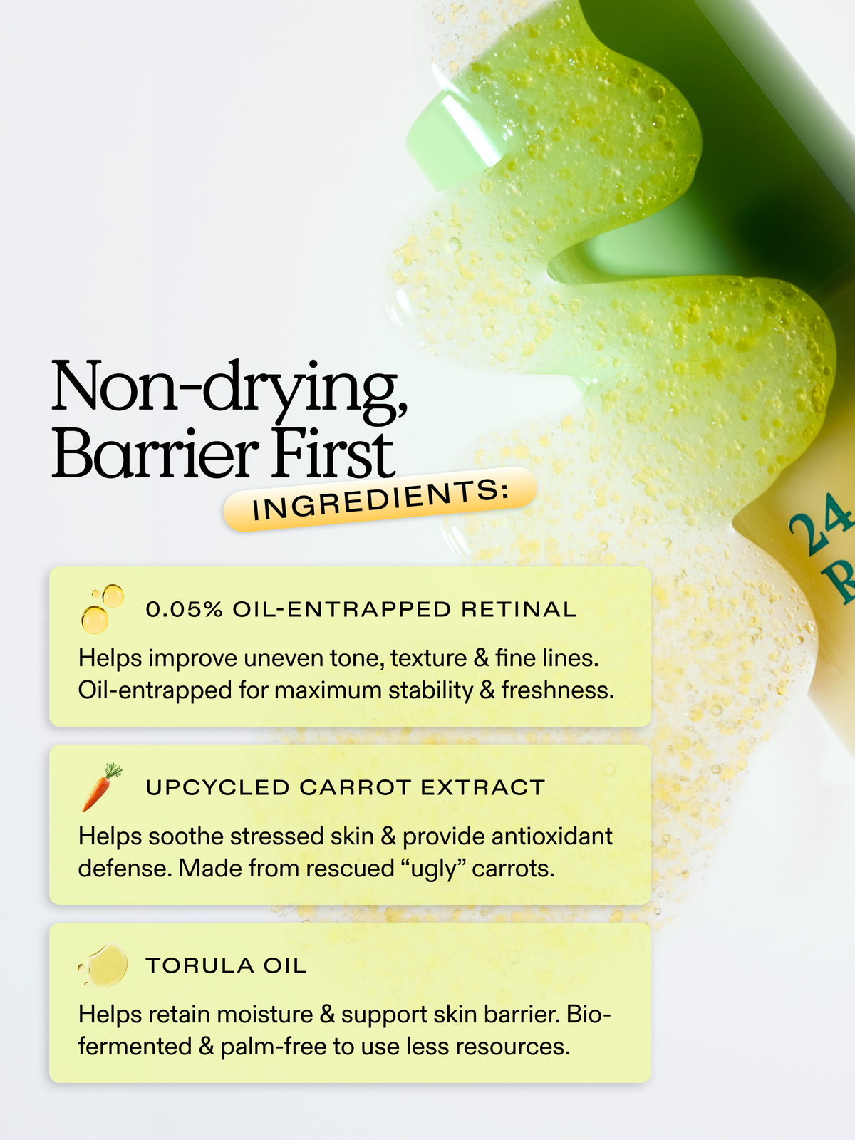 24 Carrot Retinal is formulated with non-drying barrier first ingredients. 0.05% oil-entrapped retinal, upcycled carrot extract, and torula oil