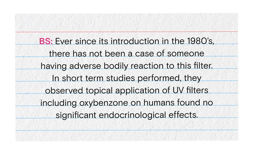 BS: Ever since it's introduction in the 1980's there has not been a case of someone having adverse bodily reaction to this filter. In short term studies performed, they observed topical application of UV filters including oxybenzone on humans found no significant endocrinological effects.