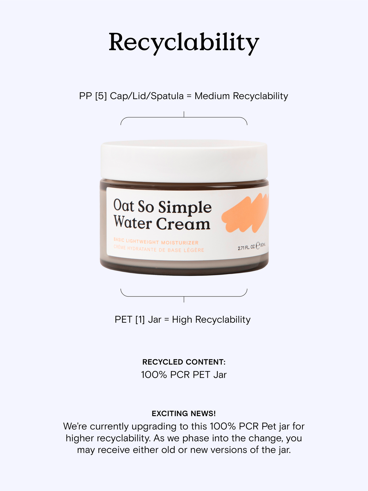 Oat So Simple Water Cream Recyclability - It has a PP [5] cap, lid, and spatula with medium recyclability. PET [1] jar has a high recyclability. Exciting news ~ We’re currently upgrading to this 100% PCR Pet jar for higher recyclability. As we phase into the change, you may receive either old or new versions of the jar. #size_2.71 oz / 80 ml