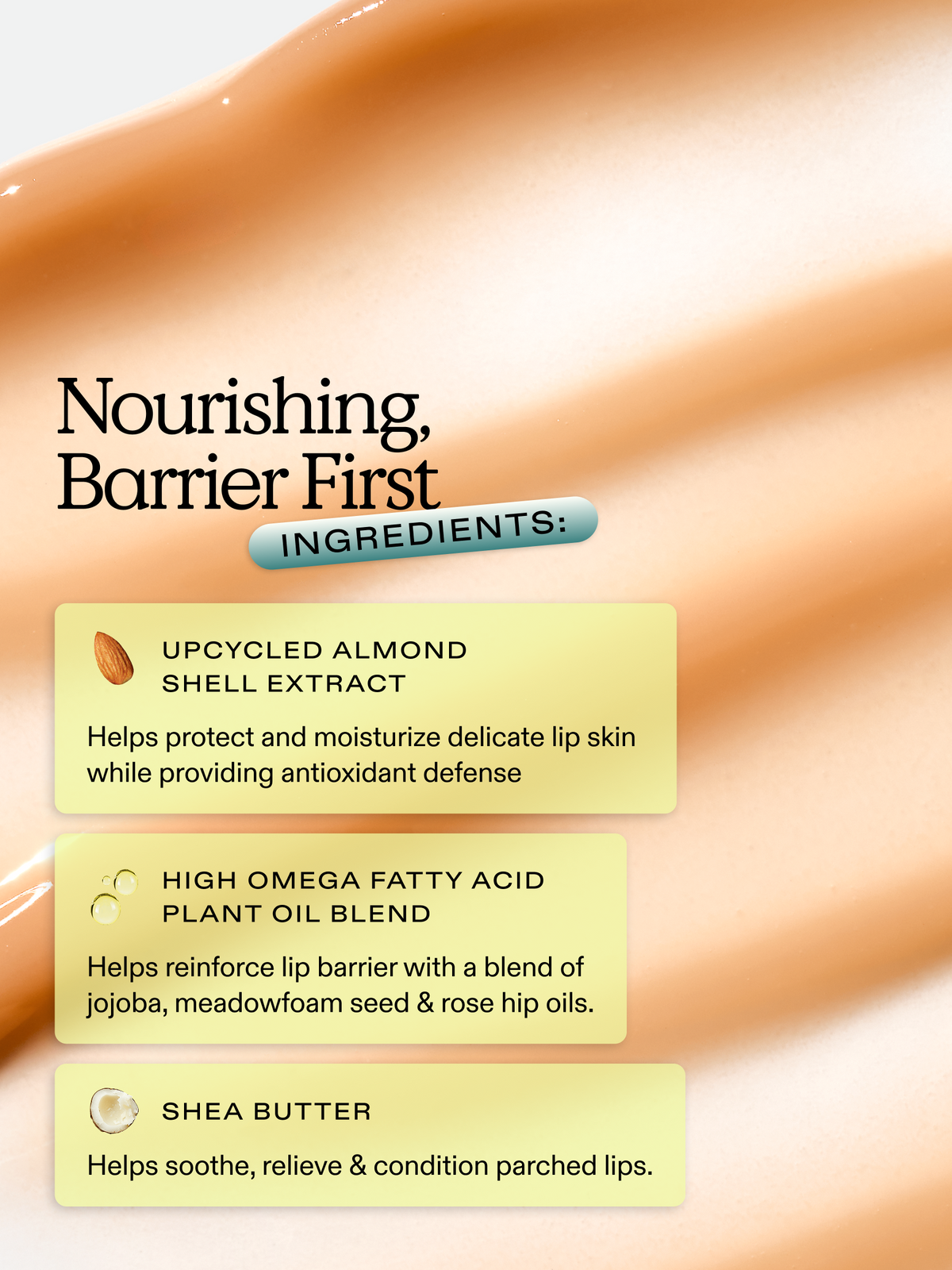 Lip Barrier Relief is enriched with nourishing barrier first ingredients: upcycled almond shell extract, high omega fatty acid plant oil blend, and shea butter