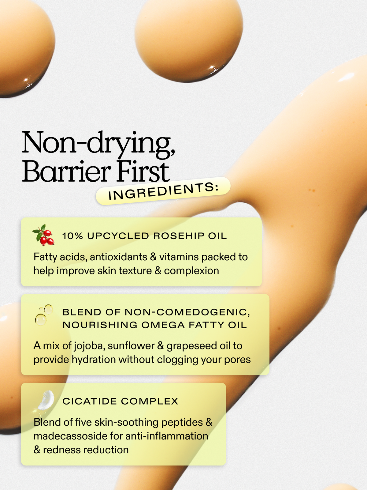 Non-drying, barrier first ingredients. 10% upcycled rosehip oil, blend of non-comedogenic, nourishing omega fatty oil, and cicatide complex