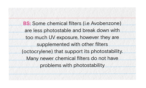 BS: Some chemical filter (i.e Avobenzone) are less photostable and break down with too much UV exposure, however they are supplemented with other filters (octocrylene) that support its photostability. Many newer chemical filters do not have problems with photostability.