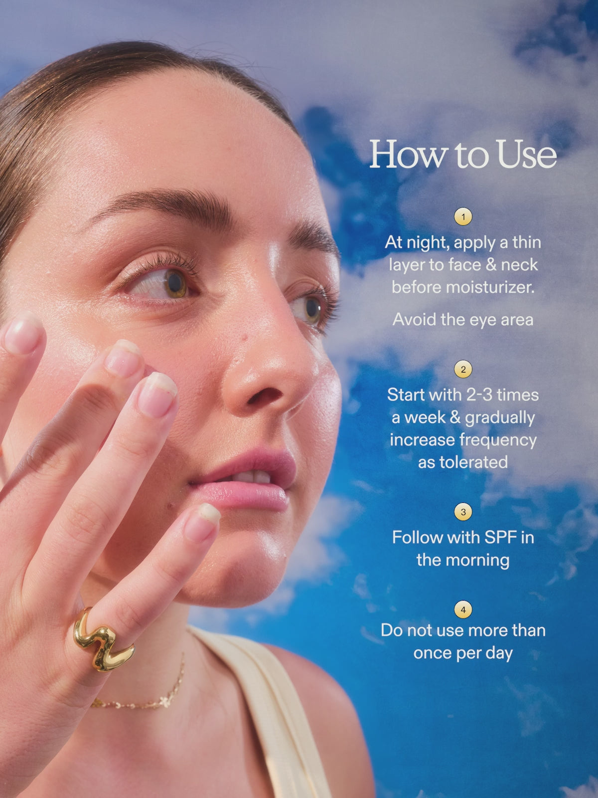 How to use 24 Carrot Retinal. At night, apply a thin layer to face & neck before moisturizer. Avoid eye area. Start with 2-3 times a week & gradually increase frequency as tolerated. Follow with SPF in the morning. Do not use more than once per day.